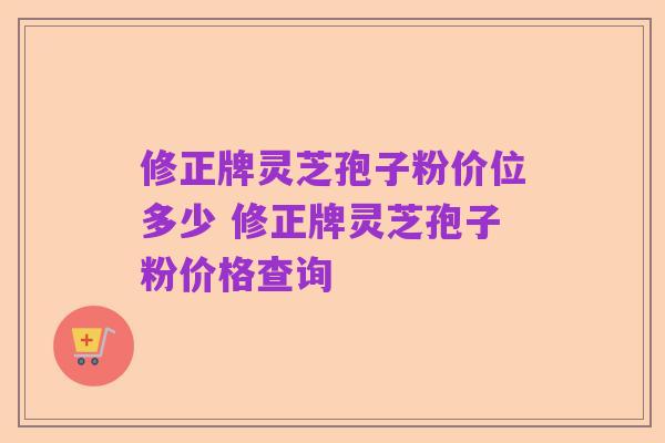 修正牌灵芝孢子粉价位多少 修正牌灵芝孢子粉价格查询