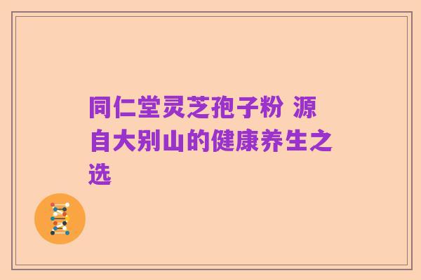 同仁堂灵芝孢子粉 源自大别山的健康养生之选