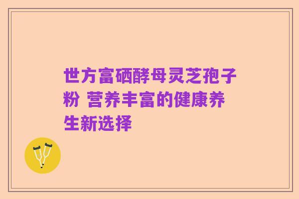 世方富硒酵母灵芝孢子粉 营养丰富的健康养生新选择
