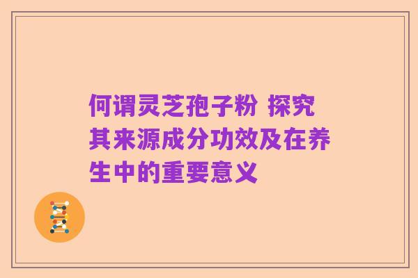 何谓灵芝孢子粉 探究其来源成分功效及在养生中的重要意义