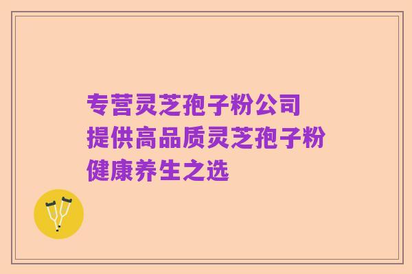 专营灵芝孢子粉公司 提供高品质灵芝孢子粉健康养生之选