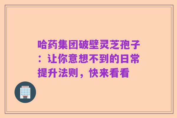 哈药集团破壁灵芝孢子:让你意想不到的日常提升法则,快来看看