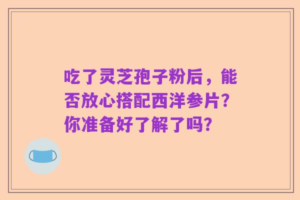 吃了灵芝孢子粉后，能否放心搭配西洋参片？你准备好了解了吗？