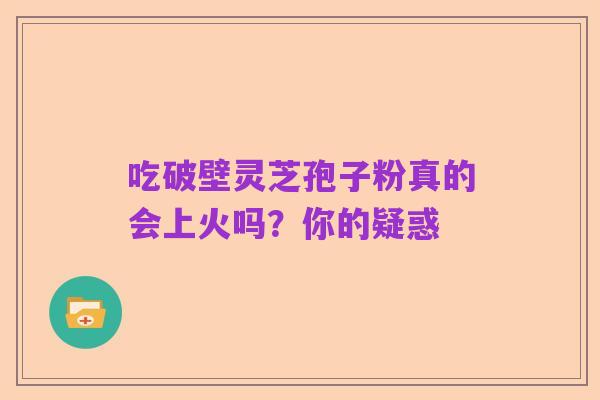 吃破壁灵芝孢子粉真的会上火吗？你的疑惑