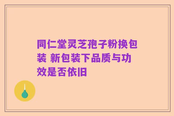 同仁堂灵芝孢子粉换包装 新包装下品质与功效是否依旧