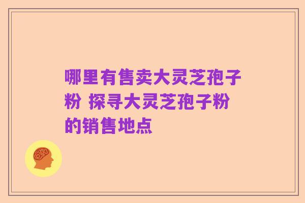 哪里有售卖大灵芝孢子粉 探寻大灵芝孢子粉的销售地点