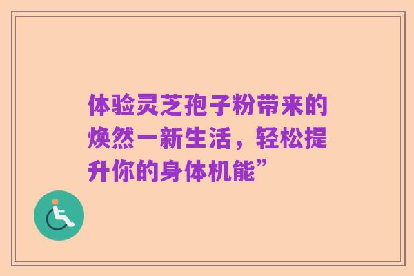 体验灵芝孢子粉带来的焕然一新生活，轻松提升你的身体机能”