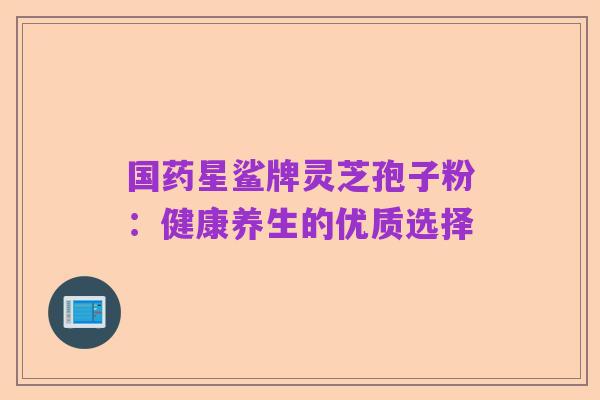 国药星鲨牌灵芝孢子粉:健康养生的优质选择