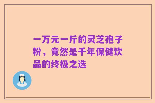 一万元一斤的灵芝孢子粉，竟然是千年保健饮品的终极之选