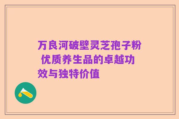 万良河破壁灵芝孢子粉 优质养生品的卓越功效与独特价值