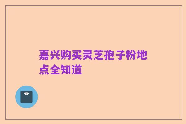 嘉兴购买灵芝孢子粉地点全知道