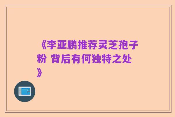 《李亚鹏推荐灵芝孢子粉 背后有何独特之处》
