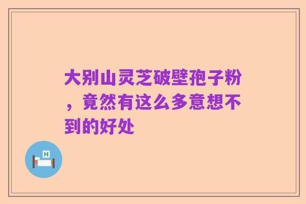 大别山灵芝破壁孢子粉，竟然有这么多意想不到的好处