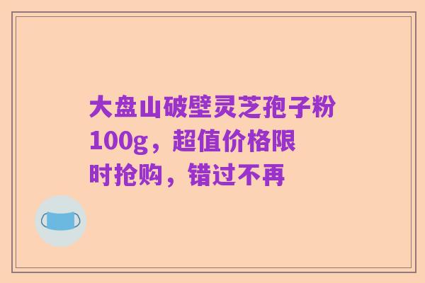 大盘山破壁灵芝孢子粉100g,超值价格限时抢购,错过不再