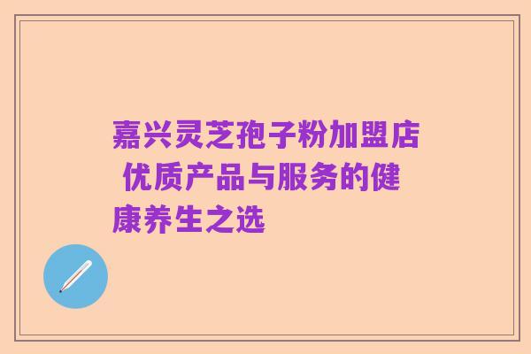 嘉兴灵芝孢子粉加盟店 优质产品与服务的健康养生之选