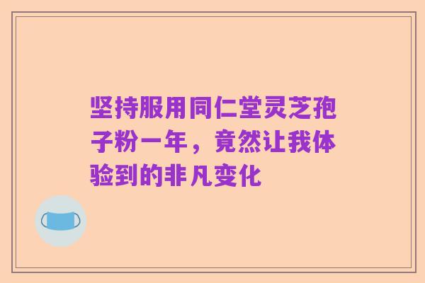 坚持服用同仁堂灵芝孢子粉一年，竟然让我体验到的非凡变化