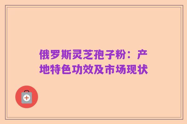 俄罗斯灵芝孢子粉:产地特色功效及市场现状