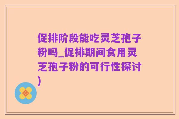促排阶段能吃灵芝孢子粉吗_促排期间食用灵芝孢子粉的可行性探讨)