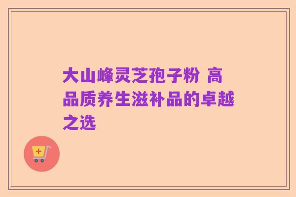 大山峰灵芝孢子粉 高品质养生滋补品的卓越之选
