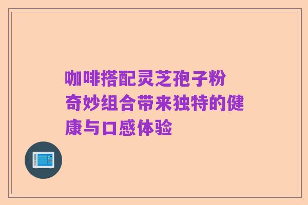 咖啡搭配灵芝孢子粉 奇妙组合带来独特的健康与口感体验