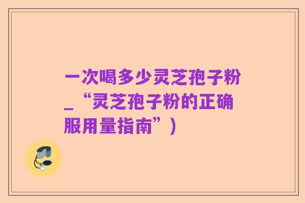 一次喝多少灵芝孢子粉_“灵芝孢子粉的正确服用量指南”)