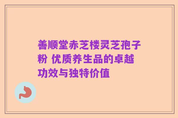 善顺堂赤芝楼灵芝孢子粉 优质养生品的卓越功效与独特价值