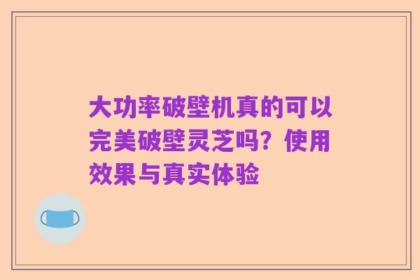 大功率破壁机真的可以完美破壁灵芝吗？使用效果与真实体验