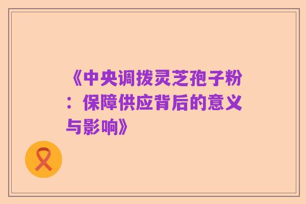 《中央调拨灵芝孢子粉:保障供应背后的意义与影响》