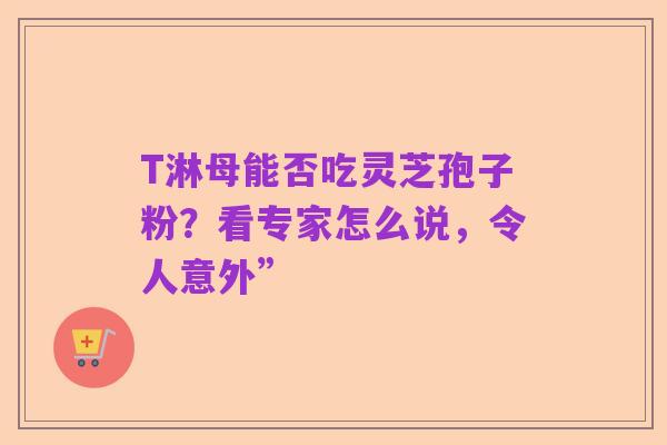 T淋母能否吃灵芝孢子粉?看专家怎么说,令人意外”
