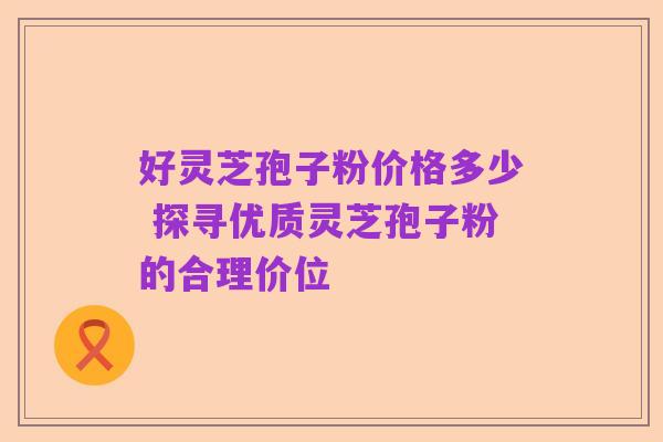 好灵芝孢子粉价格多少 探寻优质灵芝孢子粉的合理价位