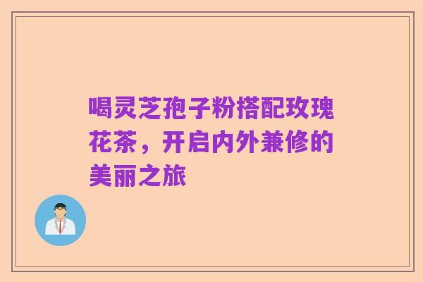 喝灵芝孢子粉搭配玫瑰花茶，开启内外兼修的美丽之旅
