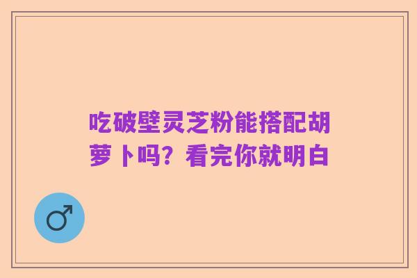 吃破壁灵芝粉能搭配胡萝卜吗?看完你就明白