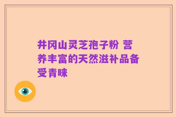 井冈山灵芝孢子粉 营养丰富的天然滋补品备受青睐
