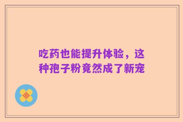 吃药也能提升体验,这种孢子粉竟然成了新宠