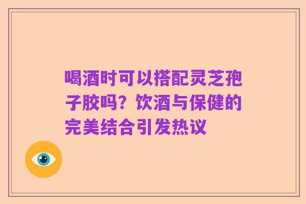 喝酒时可以搭配灵芝孢子胶吗?饮酒与保健的完美结合引发热议