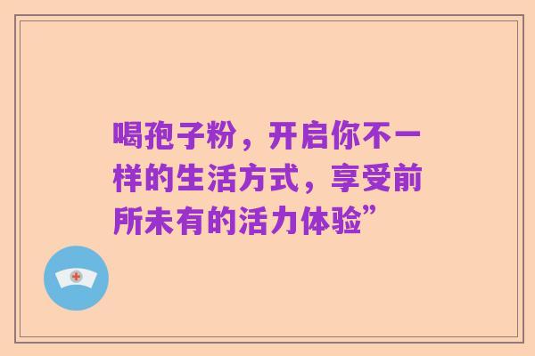 喝孢子粉,开启你不一样的生活方式,享受前所未有的活力体验”