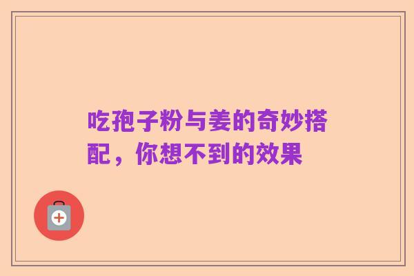 吃孢子粉与姜的奇妙搭配，你想不到的效果