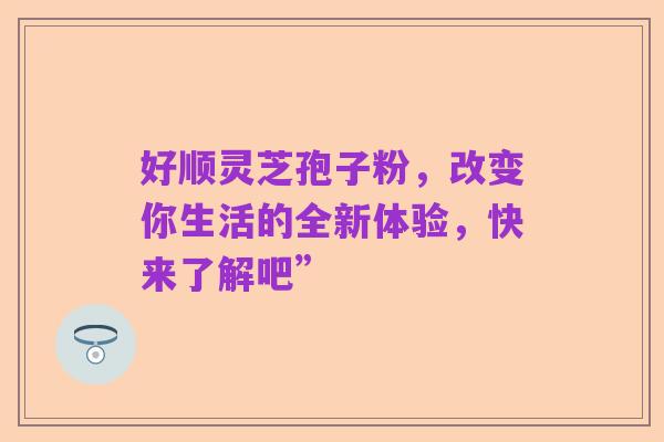 好顺灵芝孢子粉,改变你生活的全新体验,快来了解吧”
