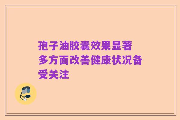 孢子油胶囊效果显著 多方面改善健康状况备受关注