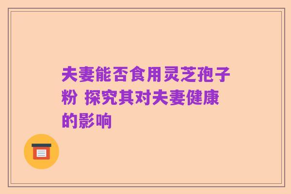 夫妻能否食用灵芝孢子粉 探究其对夫妻健康的影响
