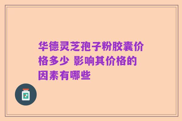华德灵芝孢子粉胶囊价格多少 影响其价格的因素有哪些