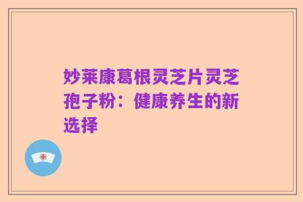 妙莱康葛根灵芝片灵芝孢子粉：健康养生的新选择