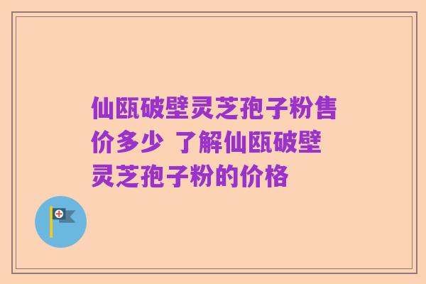 仙瓯破壁灵芝孢子粉售价多少 了解仙瓯破壁灵芝孢子粉的价格