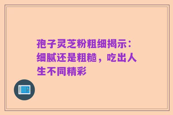 孢子灵芝粉粗细揭示：细腻还是粗糙，吃出人生不同精彩