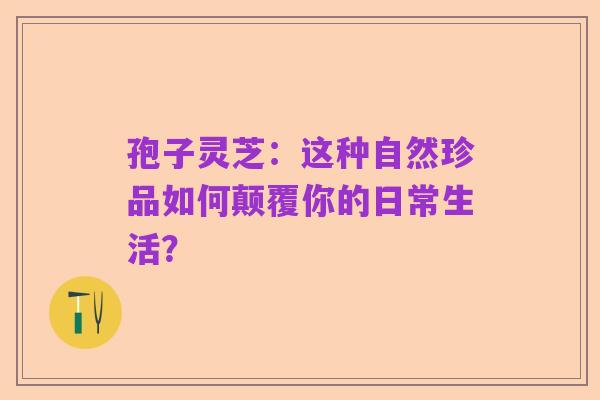 孢子灵芝:这种自然珍品如何颠覆你的日常生活?