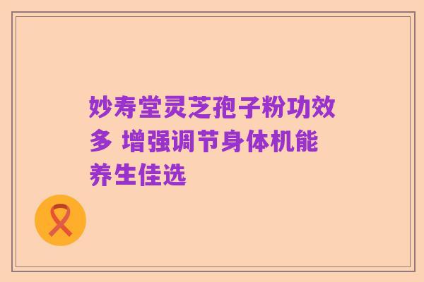 妙寿堂灵芝孢子粉功效多 增强调节身体机能养生佳选