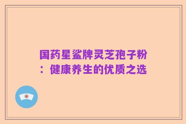 国药星鲨牌灵芝孢子粉:健康养生的优质之选