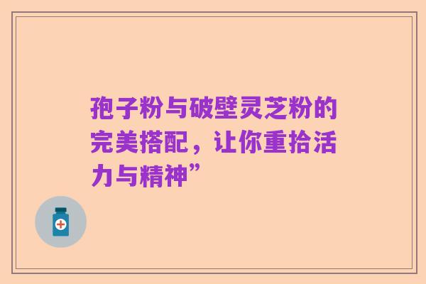 孢子粉与破壁灵芝粉的完美搭配,让你重拾活力与精神”
