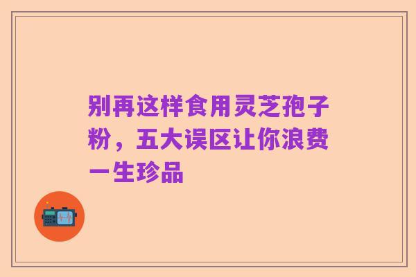 别再这样食用灵芝孢子粉，五大误区让你浪费一生珍品
