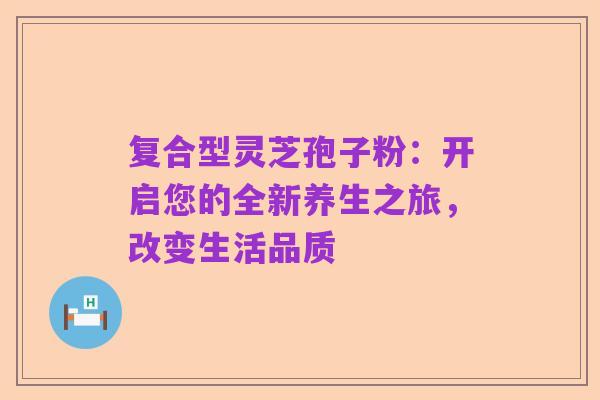 复合型灵芝孢子粉：开启您的全新养生之旅，改变生活品质